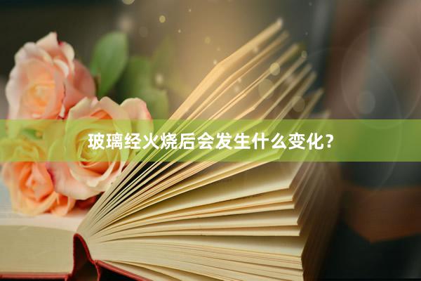 玻璃经火烧后会发生什么变化？